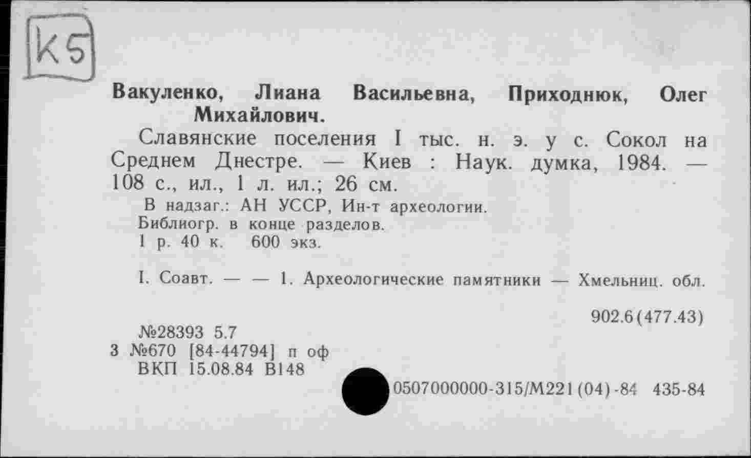 ﻿Вакуленко, Лиана Васильевна, Приходнюк, Олег Михайлович.
Славянские поселения I тыс. н. э. у с. Сокол на Среднем Днестре. — Киев : Наук, думка, 1984. — 108 с., ил., 1 л. ил.; 26 см.
В надзаг.: АН УССР, Ин-т археологии.
Библиогр. в конце разделов.
1 р. 40 к. 600 экз.
I. Соавт. — — 1. Археологические памятники — Хмельниц. обл.
№28393 5.7
3 №670 [84-44794] п оф ВКП 15.08.84 В148
902.6(477.43)
0507000000-315/М221 (04)-84 435-84